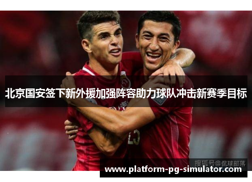 北京国安签下新外援加强阵容助力球队冲击新赛季目标