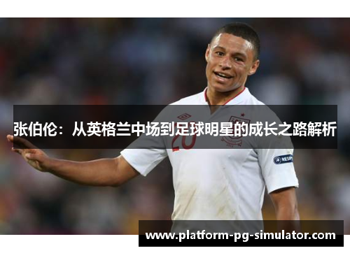 张伯伦：从英格兰中场到足球明星的成长之路解析