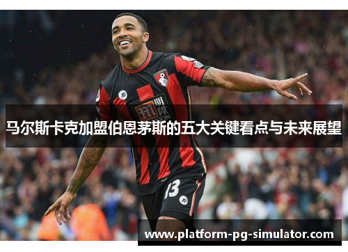 马尔斯卡克加盟伯恩茅斯的五大关键看点与未来展望 马尔斯卡克加盟伯恩茅斯的五大关键看点与未来展望