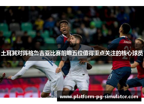 土耳其对阵格鲁吉亚比赛前瞻五位值得重点关注的核心球员