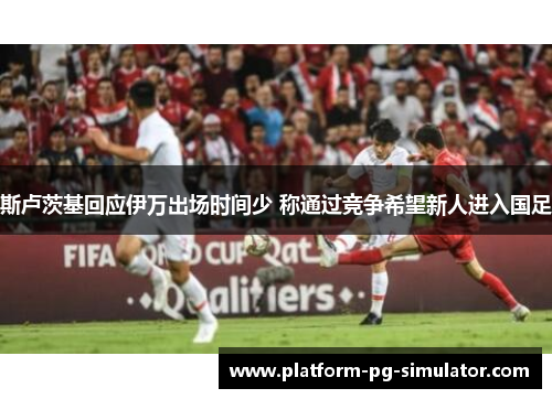 斯卢茨基回应伊万出场时间少 称通过竞争希望新人进入国足
