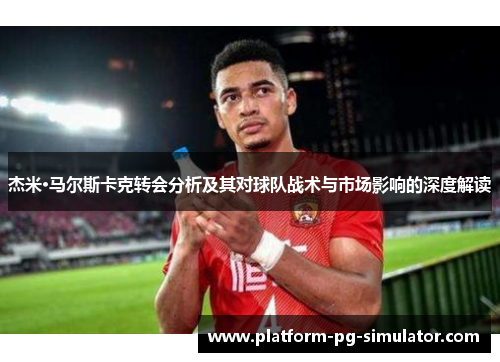 杰米·马尔斯卡克转会分析及其对球队战术与市场影响的深度解读