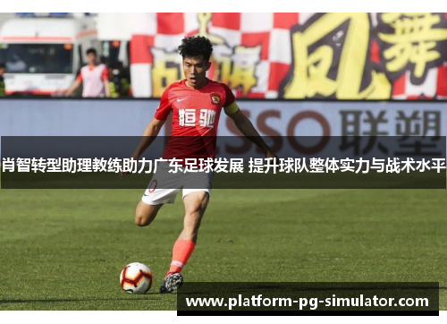 肖智转型助理教练助力广东足球发展 提升球队整体实力与战术水平