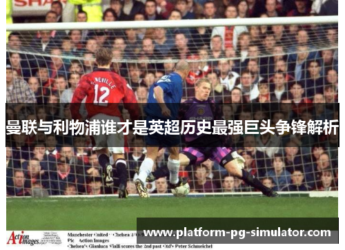 曼联与利物浦谁才是英超历史最强巨头争锋解析 曼联与利物浦谁才是英超历史最强巨头争锋解析