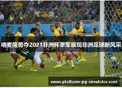 喀麦隆勇夺2021非洲杯季军展现非洲足球新风采
