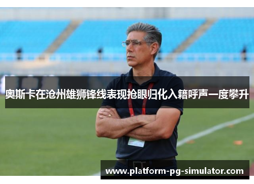 奥斯卡在沧州雄狮锋线表现抢眼归化入籍呼声一度攀升