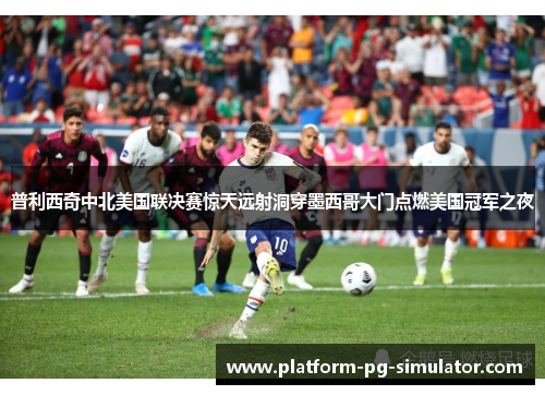 普利西奇中北美国联决赛惊天远射洞穿墨西哥大门点燃美国冠军之夜