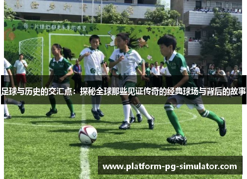 足球与历史的交汇点：探秘全球那些见证传奇的经典球场与背后的故事